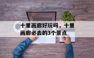 十里画廊好玩吗，十里画廊必去的3个景点