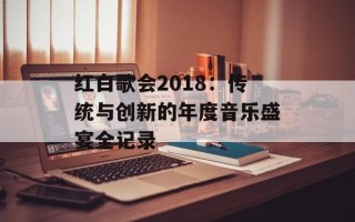 红白歌会2018：传统与创新的年度音乐盛宴全记录