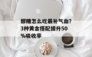 醪糟怎么吃最补气血？3种黄金搭配提升50%吸收率