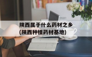 陕西属于什么药材之乡(陕西种植药材基地)