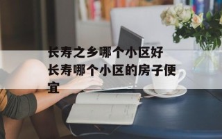 长寿之乡哪个小区好 长寿哪个小区的房子便宜