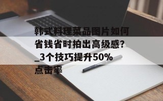 韩式料理菜品图片如何省钱省时拍出高级感？_3个技巧提升50%点击率