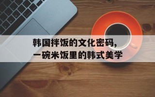 韩国拌饭的文化密码,一碗米饭里的韩式美学