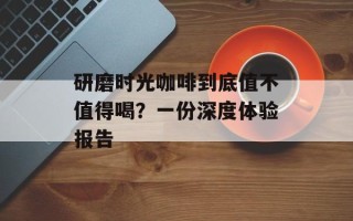 研磨时光咖啡到底值不值得喝？一份深度体验报告