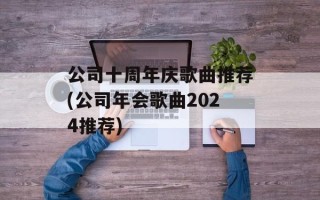 公司十周年庆歌曲推荐(公司年会歌曲2024推荐)