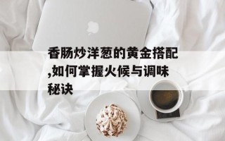 香肠炒洋葱的黄金搭配,如何掌握火候与调味秘诀