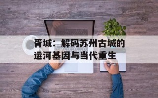 胥城：解码苏州古城的运河基因与当代重生