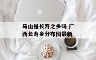 马山是长寿之乡吗 广西长寿乡分布图最新