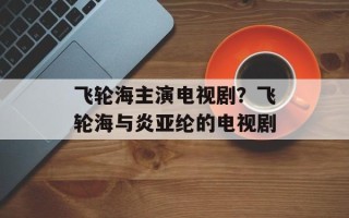 飞轮海主演电视剧？飞轮海与炎亚纶的电视剧