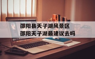 邵阳县天子湖风景区 邵阳天子湖最建议去吗