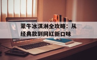 蒙牛冰淇淋全攻略：从经典款到网红新口味