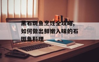 黑石斑鱼烹饪全攻略,如何做出鲜嫩入味的石斑鱼料理
