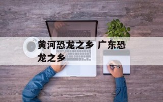 黄河恐龙之乡 广东恐龙之乡