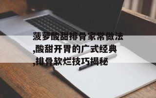 菠萝酸甜排骨家常做法,酸甜开胃的广式经典,排骨软烂技巧揭秘