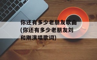 你还有多少老朋友歌曲(你还有多少老朋友刘和刚演唱歌词)