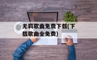 无羁歌曲免费下载(下载歌曲全免费)