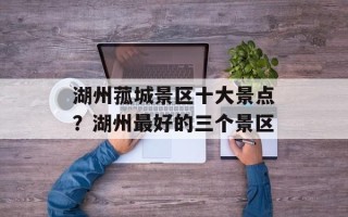 湖州菰城景区十大景点？湖州最好的三个景区
