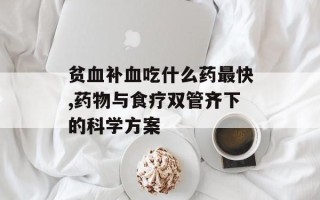 贫血补血吃什么药最快,药物与食疗双管齐下的科学方案