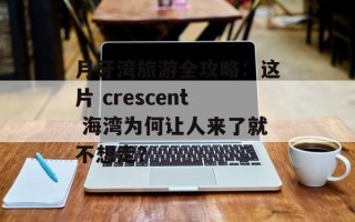 月牙湾旅游全攻略：这片 crescent 海湾为何让人来了就不想走？