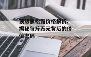 顶级黑松露价格解析,揭秘每斤万元背后的价值密码