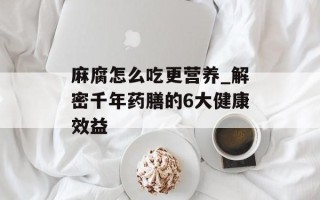 麻腐怎么吃更营养_解密千年药膳的6大健康效益