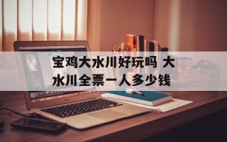 宝鸡大水川好玩吗 大水川全票一人多少钱