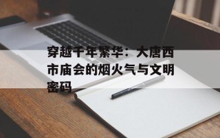 穿越千年繁华：大唐西市庙会的烟火气与文明密码