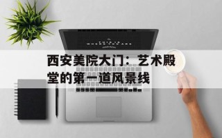 西安美院大门：艺术殿堂的第一道风景线