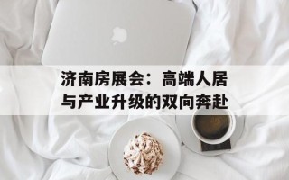 济南房展会：高端人居与产业升级的双向奔赴