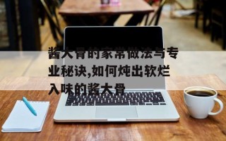酱大骨的家常做法与专业秘诀,如何炖出软烂入味的酱大骨