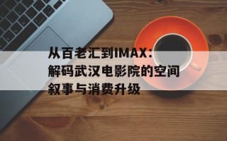 从百老汇到IMAX：解码武汉电影院的空间叙事与消费升级