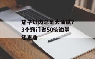 茄子炒肉总是太油腻？3个窍门省50%油量还更香