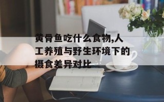黄骨鱼吃什么食物,人工养殖与野生环境下的摄食差异对比