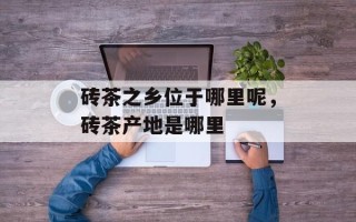 砖茶之乡位于哪里呢，砖茶产地是哪里