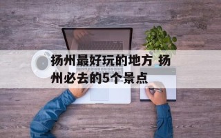 扬州最好玩的地方 扬州必去的5个景点