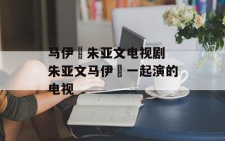 马伊琍朱亚文电视剧 朱亚文马伊琍一起演的电视