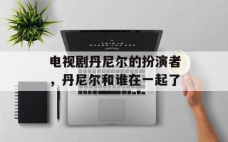 电视剧丹尼尔的扮演者，丹尼尔和谁在一起了