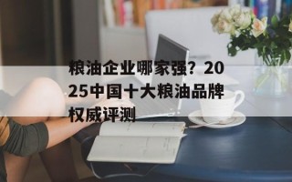 粮油企业哪家强？2025中国十大粮油品牌权威评测