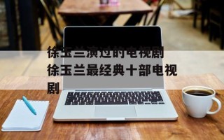 徐玉兰演过的电视剧 徐玉兰最经典十部电视剧