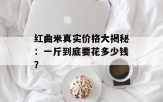 红曲米真实价格大揭秘：一斤到底要花多少钱？