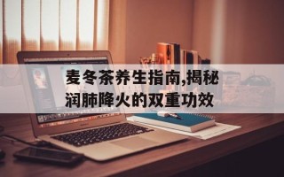 麦冬茶养生指南,揭秘润肺降火的双重功效