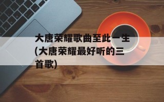 大唐荣耀歌曲至此一生(大唐荣耀最好听的三首歌)