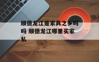 顺德龙江是家具之乡吗吗 顺德龙江哪里买家私