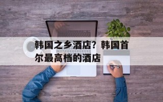 韩国之乡酒店？韩国首尔最高档的酒店