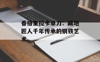 香格里拉卡卓刀：藏地匠人千年传承的钢铁艺术