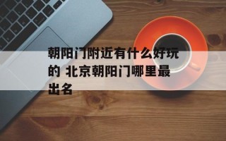 朝阳门附近有什么好玩的 北京朝阳门哪里最出名