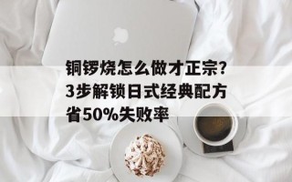 铜锣烧怎么做才正宗？3步解锁日式经典配方省50%失败率