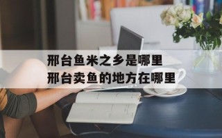 邢台鱼米之乡是哪里 邢台卖鱼的地方在哪里