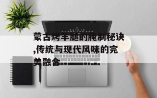 蒙古烤羊腿的腌制秘诀,传统与现代风味的完美融合