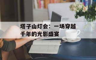 塔子山灯会：一场穿越千年的光影盛宴